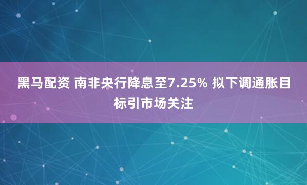 黑马配资 南非央行降息至7.25% 拟下调通胀目标引市场关注