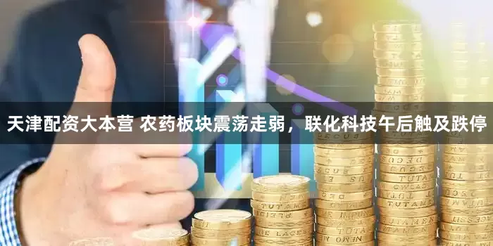 天津配资大本营 农药板块震荡走弱，联化科技午后触及跌停