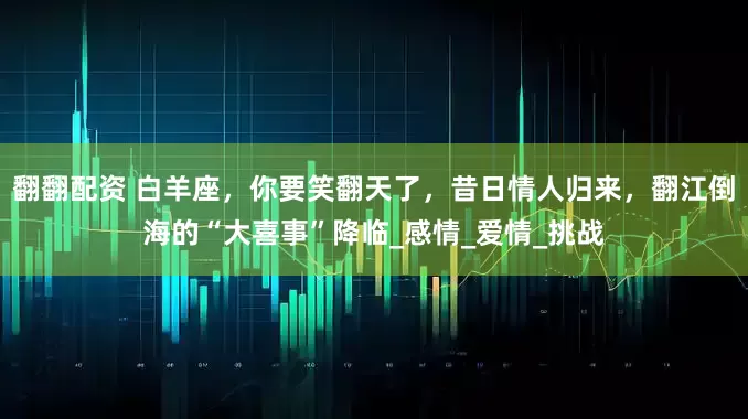 翻翻配资 白羊座，你要笑翻天了，昔日情人归来，翻江倒海的“大喜事”降临_感情_爱情_挑战