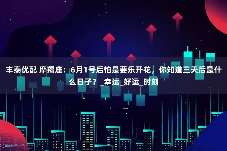 丰泰优配 摩羯座：6月1号后怕是要乐开花，你知道三天后是什么日子？_幸运_好运_时刻