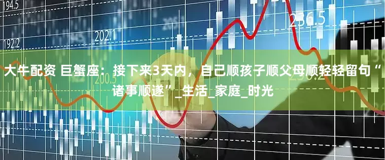 大牛配资 巨蟹座：接下来3天内，自己顺孩子顺父母顺轻轻留句“诸事顺遂”_生活_家庭_时光