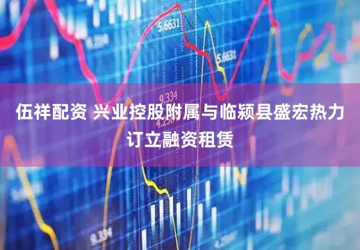 伍祥配资 兴业控股附属与临颍县盛宏热力订立融资租赁
