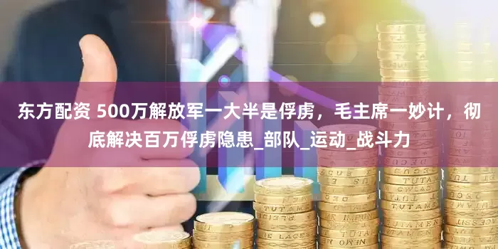 东方配资 500万解放军一大半是俘虏，毛主席一妙计，彻底解决百万俘虏隐患_部队_运动_战斗力