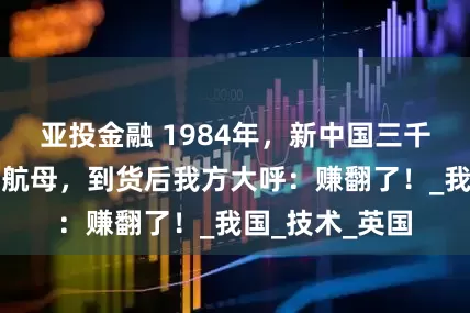 亚投金融 1984年，新中国三千万购西方废旧航母，到货后我方大呼：赚翻了！_我国_技术_英国