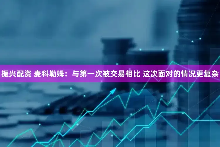 振兴配资 麦科勒姆：与第一次被交易相比 这次面对的情况更复杂