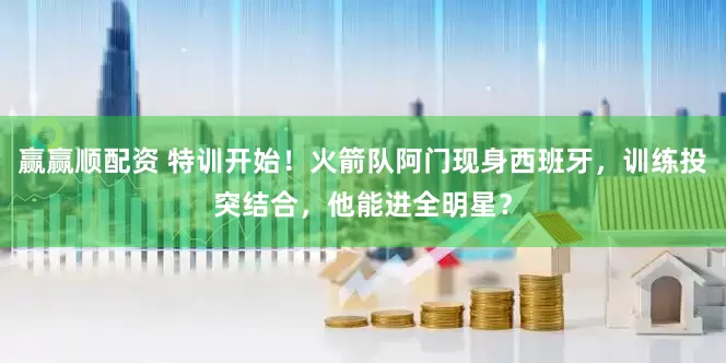 赢赢顺配资 特训开始！火箭队阿门现身西班牙，训练投突结合，他能进全明星？