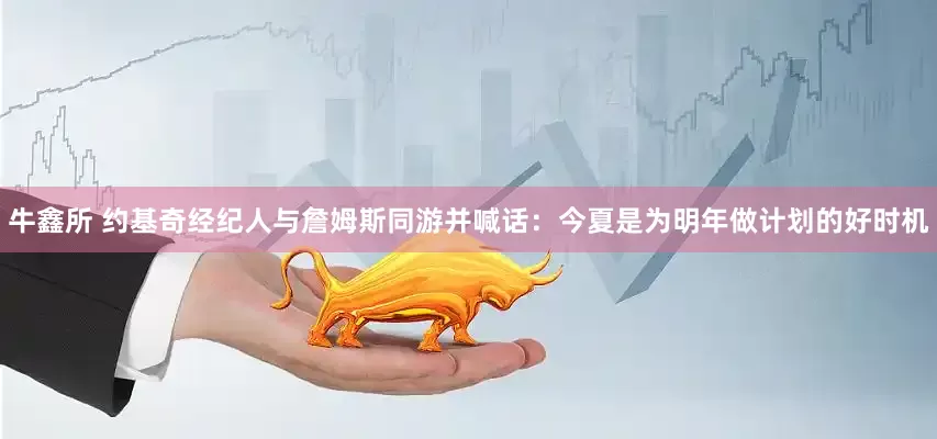 牛鑫所 约基奇经纪人与詹姆斯同游并喊话：今夏是为明年做计划的好时机
