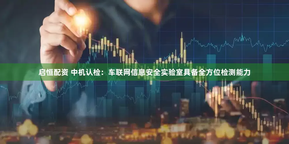 启恒配资 中机认检：车联网信息安全实验室具备全方位检测能力