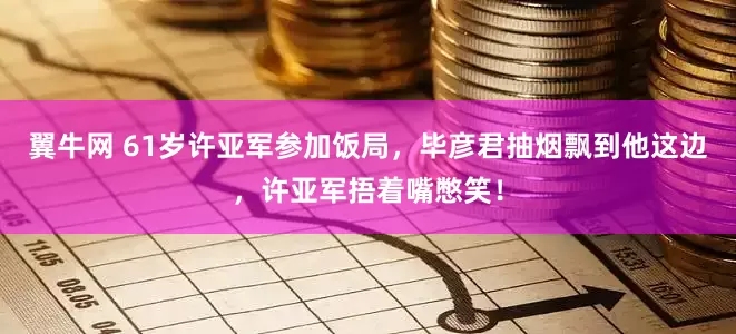 翼牛网 61岁许亚军参加饭局，毕彦君抽烟飘到他这边，许亚军捂着嘴憋笑！