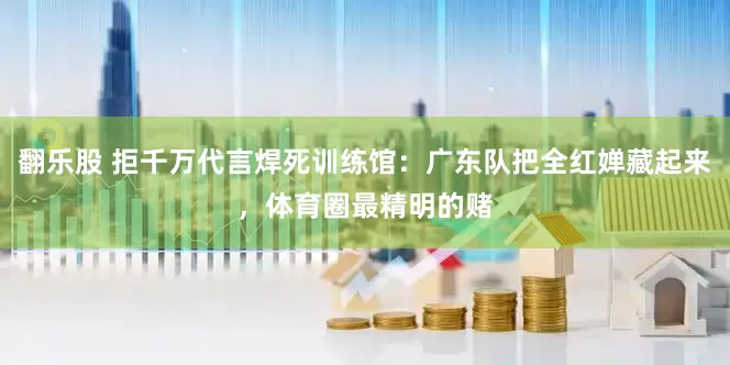 翻乐股 拒千万代言焊死训练馆：广东队把全红婵藏起来，体育圈最精明的赌