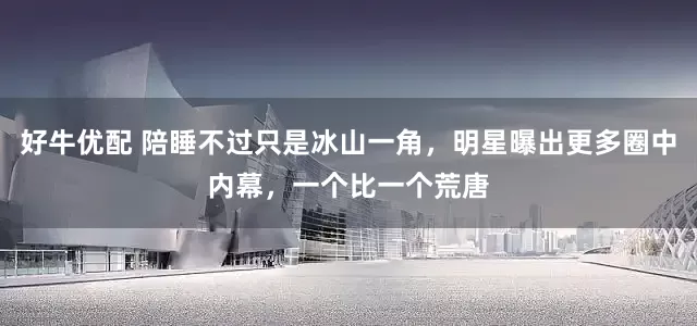 好牛优配 陪睡不过只是冰山一角，明星曝出更多圈中内幕，一个比一个荒唐