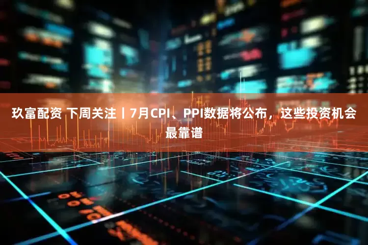 玖富配资 下周关注丨7月CPI、PPI数据将公布，这些投资机会最靠谱