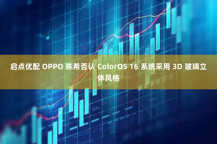 启点优配 OPPO 陈希否认 ColorOS 16 系统采用 3D 玻璃立体风格