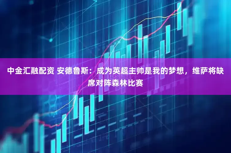 中金汇融配资 安德鲁斯：成为英超主帅是我的梦想，维萨将缺席对阵森林比赛