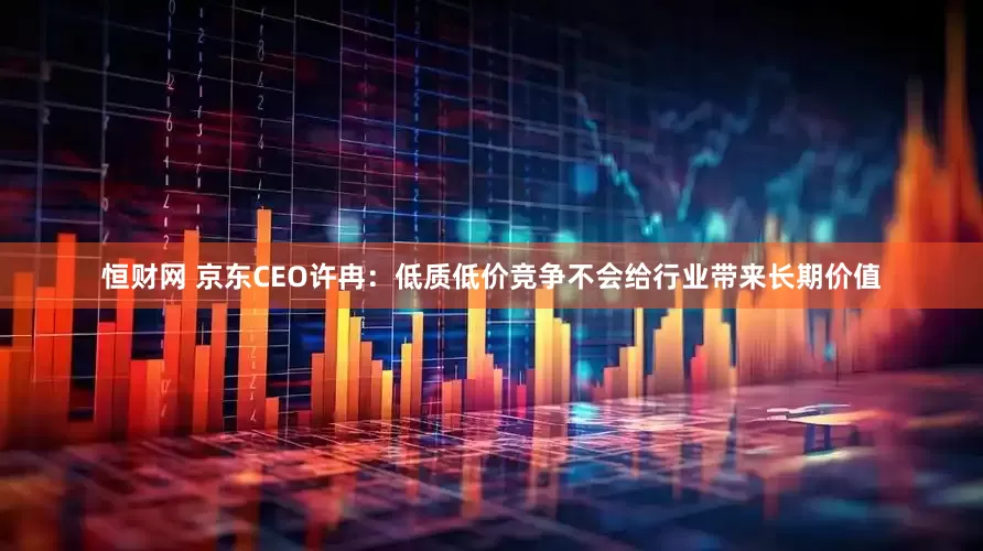 恒财网 京东CEO许冉：低质低价竞争不会给行业带来长期价值