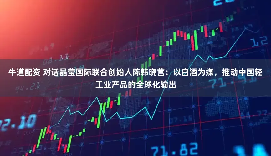 牛道配资 对话晶莹国际联合创始人陈韩晓营：以白酒为媒，推动中国轻工业产品的全球化输出