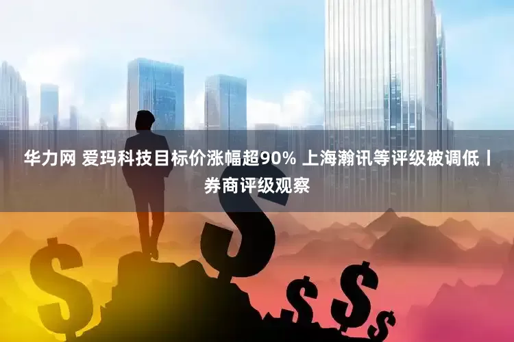 华力网 爱玛科技目标价涨幅超90% 上海瀚讯等评级被调低丨券商评级观察