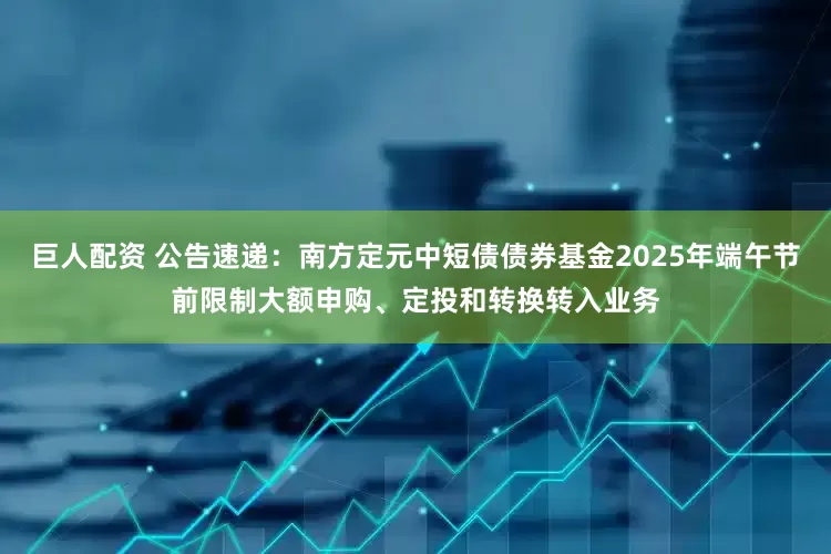 巨人配资 公告速递：南方定元中短债债券基金2025年端午节前限制大额申购、定投和转换转入业务