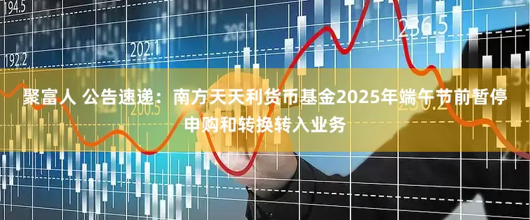 聚富人 公告速递：南方天天利货币基金2025年端午节前暂停申购和转换转入业务