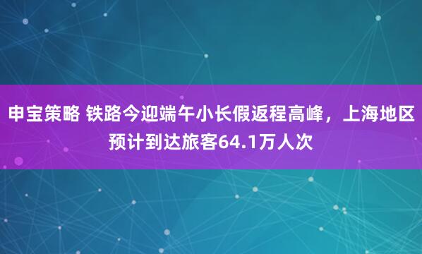 申宝策略 铁路今迎端午小长假返程高峰,上海地区预计到达旅客64.1万人次