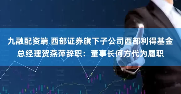 九融配资端 西部证券旗下子公司西部利得基金总经理贺燕萍辞职:董事长何方代为履职