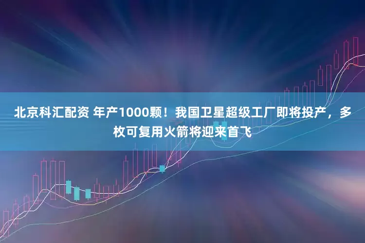 北京科汇配资 年产1000颗！我国卫星超级工厂即将投产，多枚可复用火箭将迎来首飞