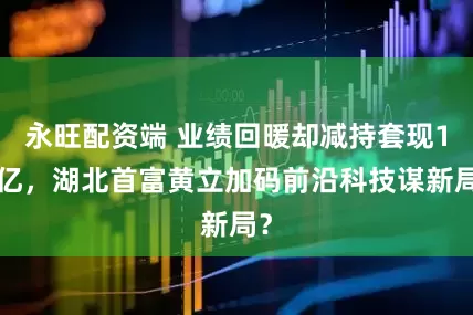 永旺配资端 业绩回暖却减持套现16亿，湖北首富黄立加码前沿科技谋新局？