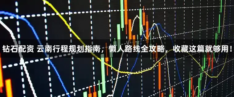 钻石配资 云南行程规划指南，懒人路线全攻略，收藏这篇就够用！