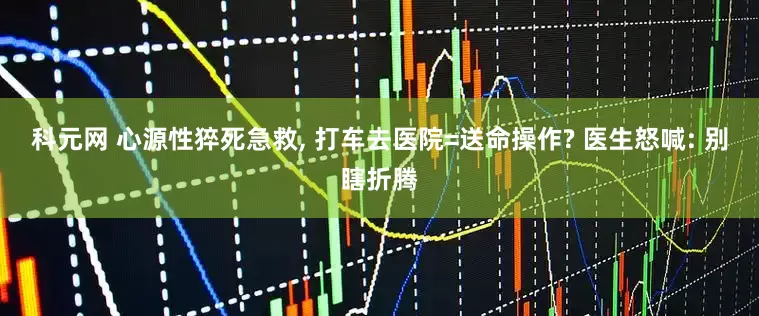 科元网 心源性猝死急救, 打车去医院=送命操作? 医生怒喊: 别瞎折腾