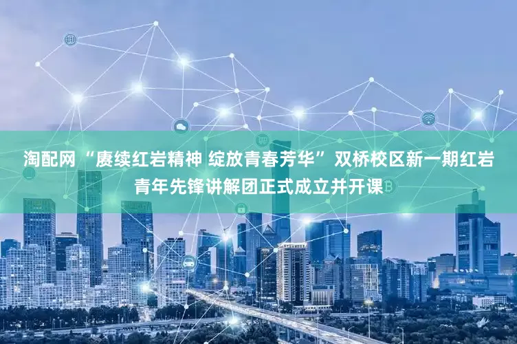 淘配网 “赓续红岩精神 绽放青春芳华” 双桥校区新一期红岩青年先锋讲解团正式成立并开课