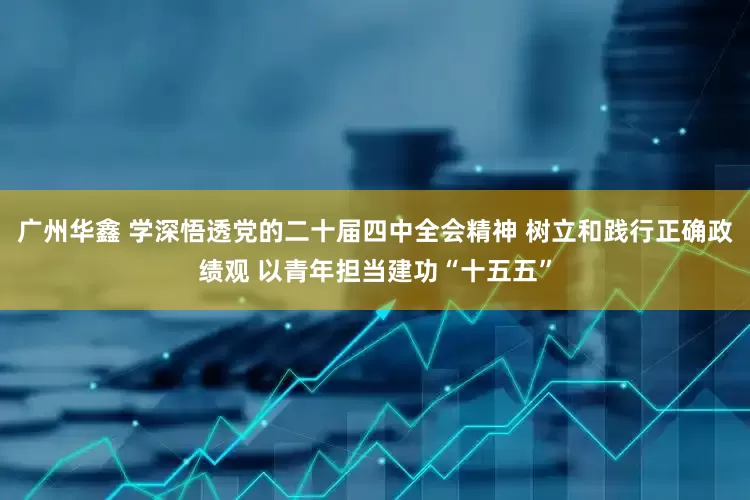 广州华鑫 学深悟透党的二十届四中全会精神 树立和践行正确政绩观 以青年担当建功“十五五”