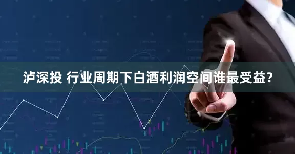 泸深投 行业周期下白酒利润空间谁最受益？